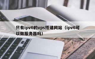 江山只有ipv6的vps搭建网站（ipv6可以做服务器吗）